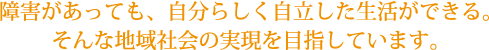 障害があっても、自分らしく自立した生活ができる。そんな地域社会の実現を目指しています。